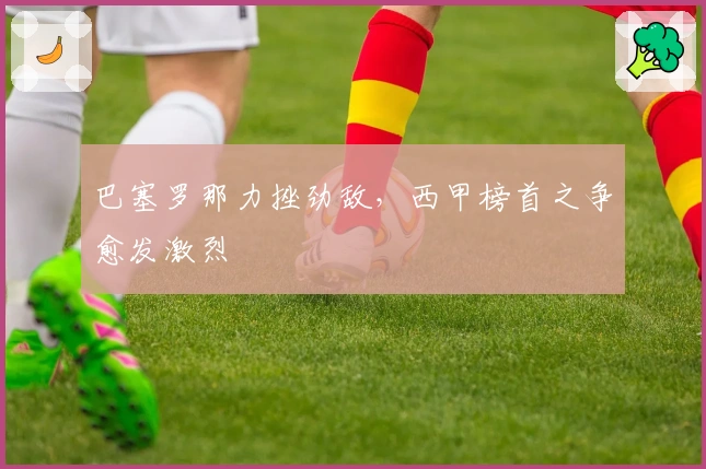 巴塞罗那力挫劲敌，西甲榜首之争愈发激烈