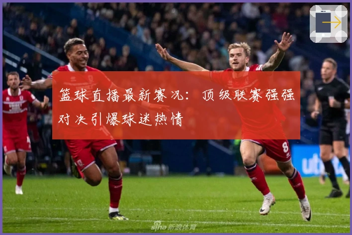 篮球直播最新赛况:顶级联赛强强对决引爆球迷热情