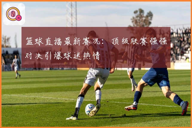 篮球直播最新赛况：顶级联赛强强对决引爆球迷热情