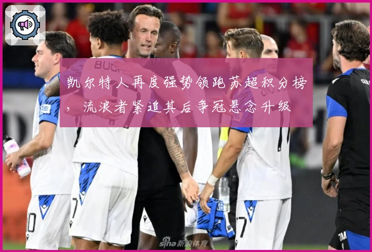 凯尔特人再度强势领跑苏超积分榜，流浪者紧追其后争冠悬念升级