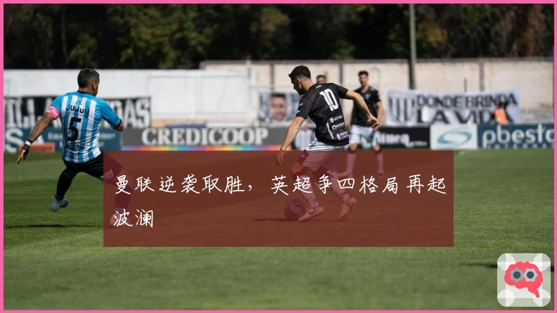 曼联逆袭取胜，英超争四格局再起波澜