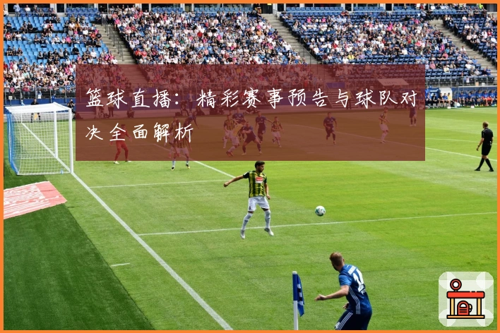 篮球直播：精彩赛事预告与球队对决全面解析