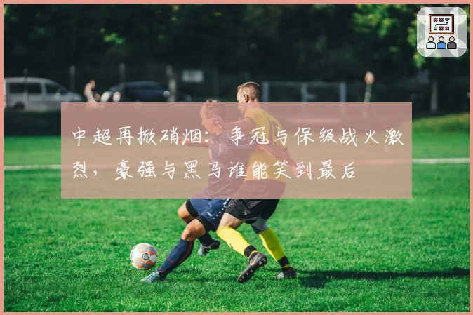 中超再掀硝烟:争冠与保级战火激烈,豪强与黑马谁能笑到最后