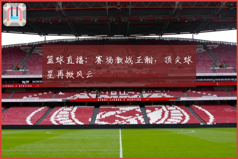 篮球直播：赛场激战正酣，顶尖球星再掀风云