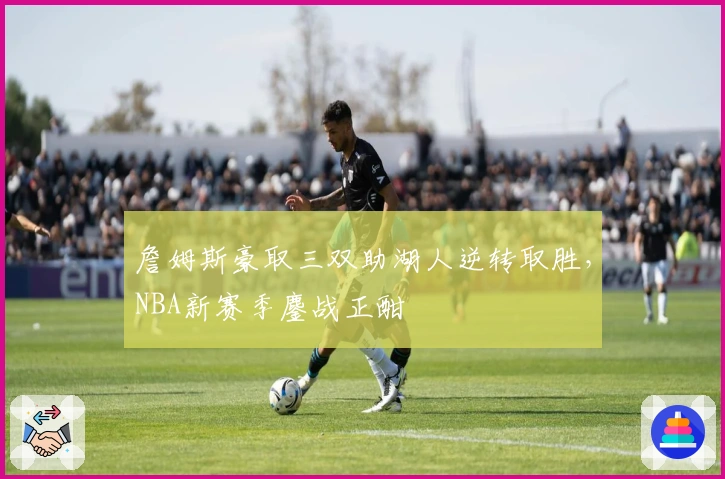 詹姆斯豪取三双助湖人逆转取胜，NBA新赛季鏖战正酣