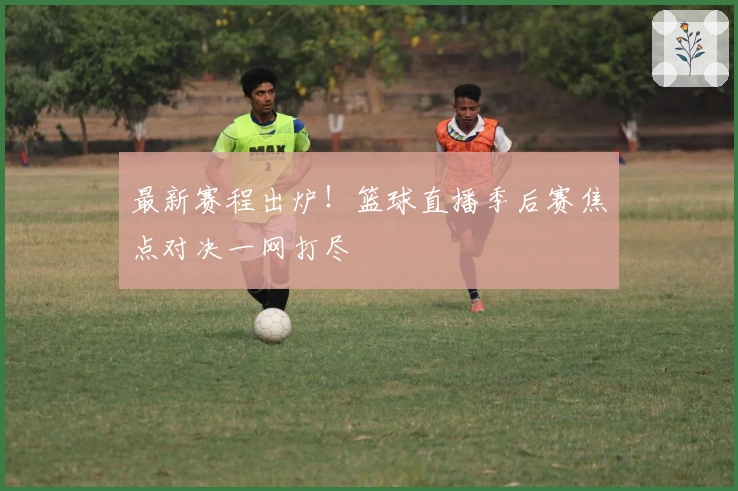 最新赛程出炉！篮球直播季后赛焦点对决一网打尽