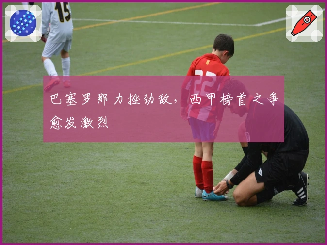 巴塞罗那力挫劲敌，西甲榜首之争愈发激烈