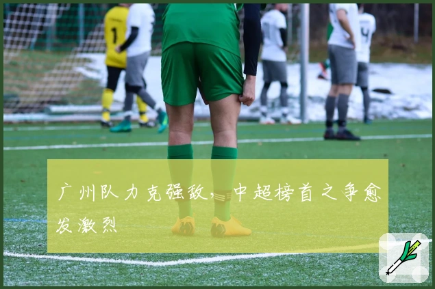 广州队力克强敌，中超榜首之争愈发激烈